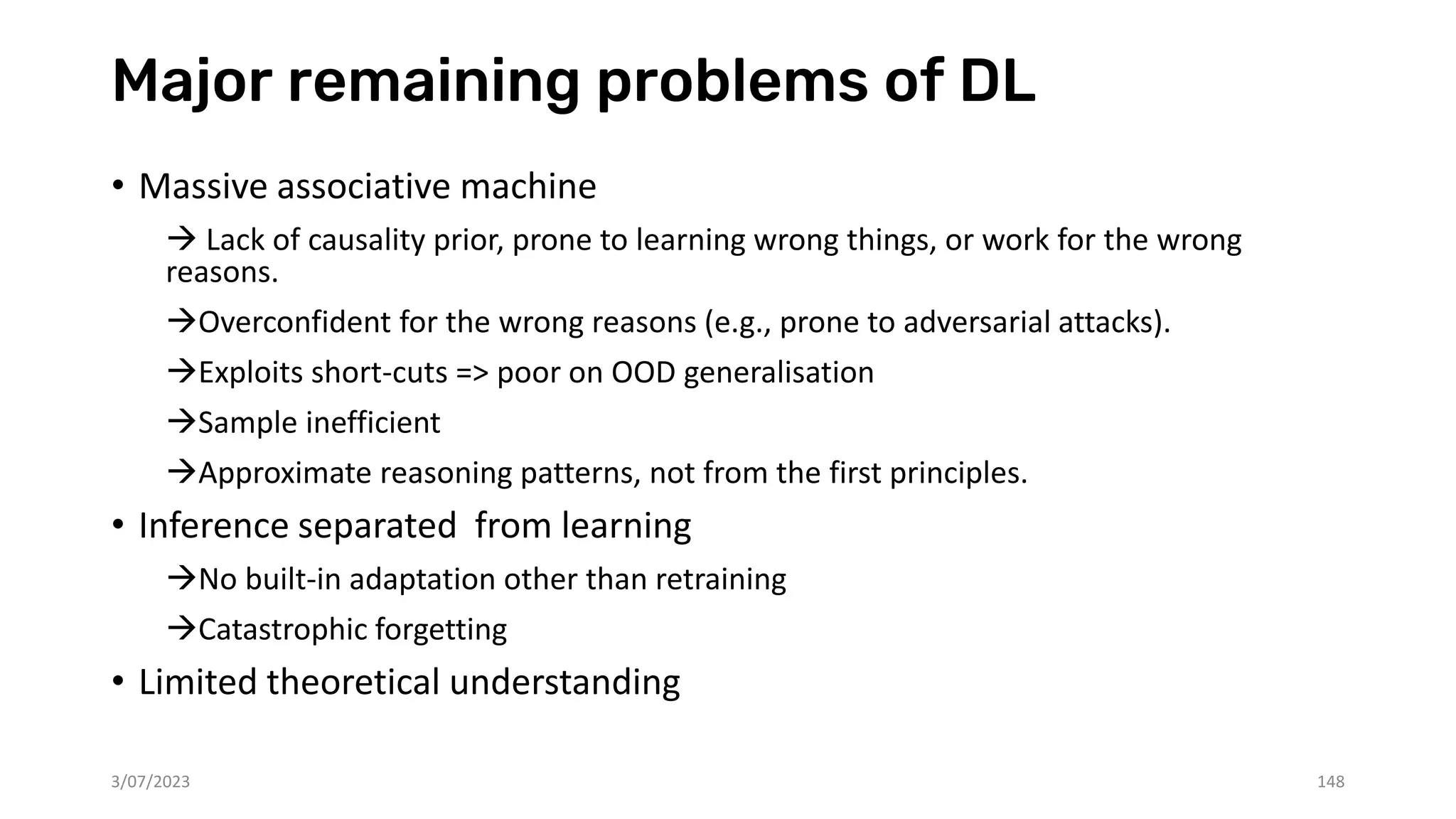 Major remaining problems of DL
• Massive associative machine
→ Lack of causality prior, prone to learning wrong things, or work for the wrong
reasons.
→Overconfident for the wrong reasons (e.g., prone to adversarial attacks).
→Exploits short-cuts => poor on OOD generalisation
→Sample inefficient
→Approximate reasoning patterns, not from the first principles.
• Inference separated from learning
→No built-in adaptation other than retraining
→Catastrophic forgetting
• Limited theoretical understanding
3/07/2023 148
 