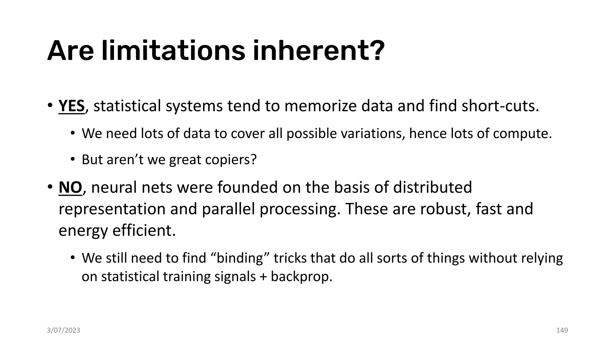 Are limitations inherent?
• YES, statistical systems tend to memorize data and find short-cuts.
• We need lots of data to cover all possible variations, hence lots of compute.
• But aren’t we great copiers?
• NO, neural nets were founded on the basis of distributed
representation and parallel processing. These are robust, fast and
energy efficient.
• We still need to find “binding” tricks that do all sorts of things without relying
on statistical training signals + backprop.
3/07/2023 149
 