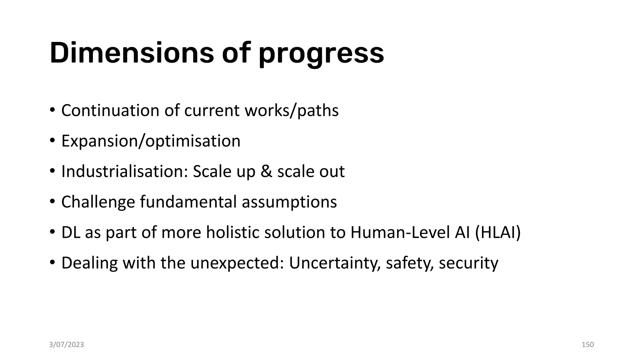 Dimensions of progress
• Continuation of current works/paths
• Expansion/optimisation
• Industrialisation: Scale up & scale out
• Challenge fundamental assumptions
• DL as part of more holistic solution to Human-Level AI (HLAI)
• Dealing with the unexpected: Uncertainty, safety, security
3/07/2023 150
 