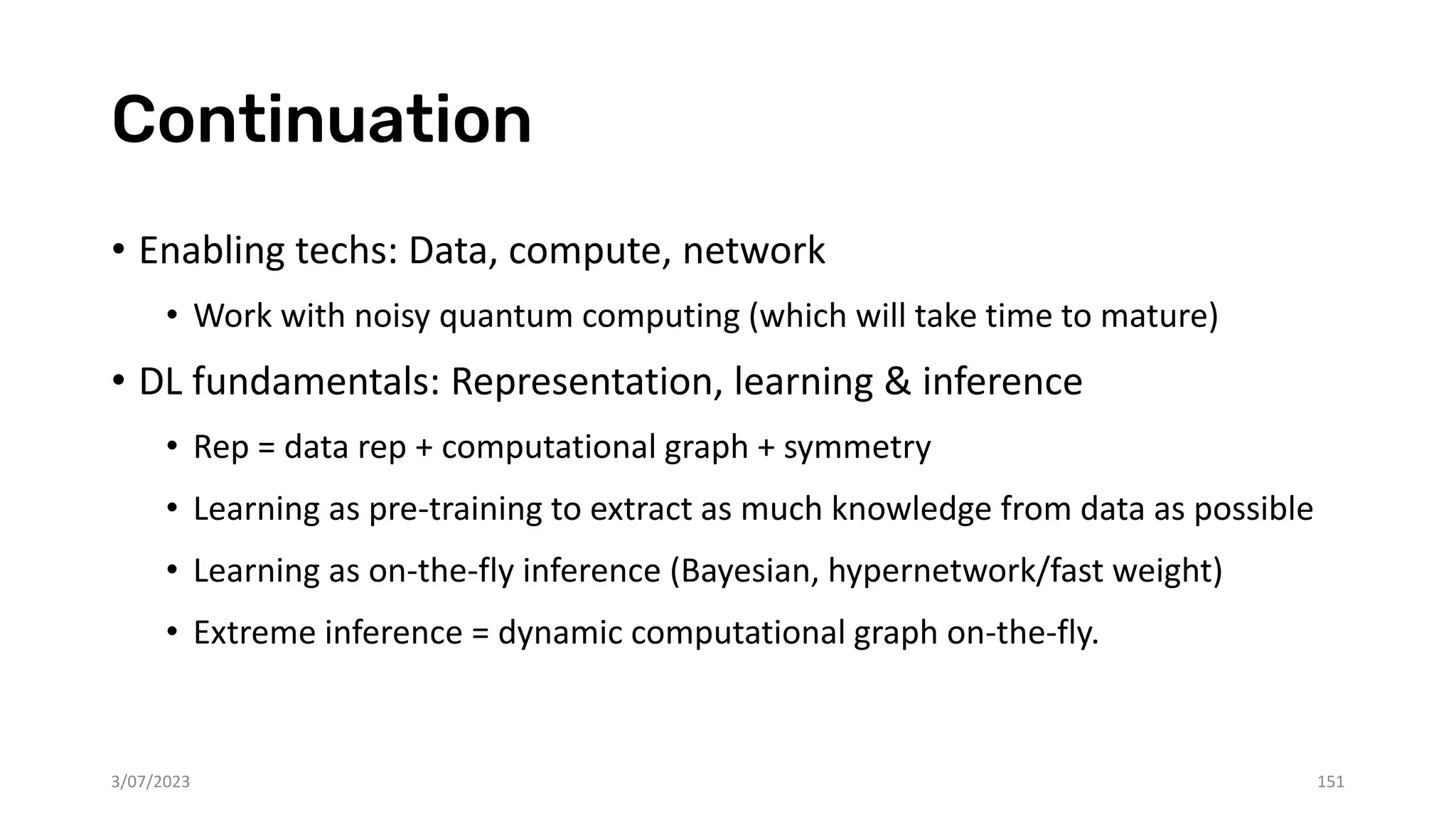 Continuation
• Enabling techs: Data, compute, network
• Work with noisy quantum computing (which will take time to mature)
• DL fundamentals: Representation, learning & inference
• Rep = data rep + computational graph + symmetry
• Learning as pre-training to extract as much knowledge from data as possible
• Learning as on-the-fly inference (Bayesian, hypernetwork/fast weight)
• Extreme inference = dynamic computational graph on-the-fly.
3/07/2023 151
 