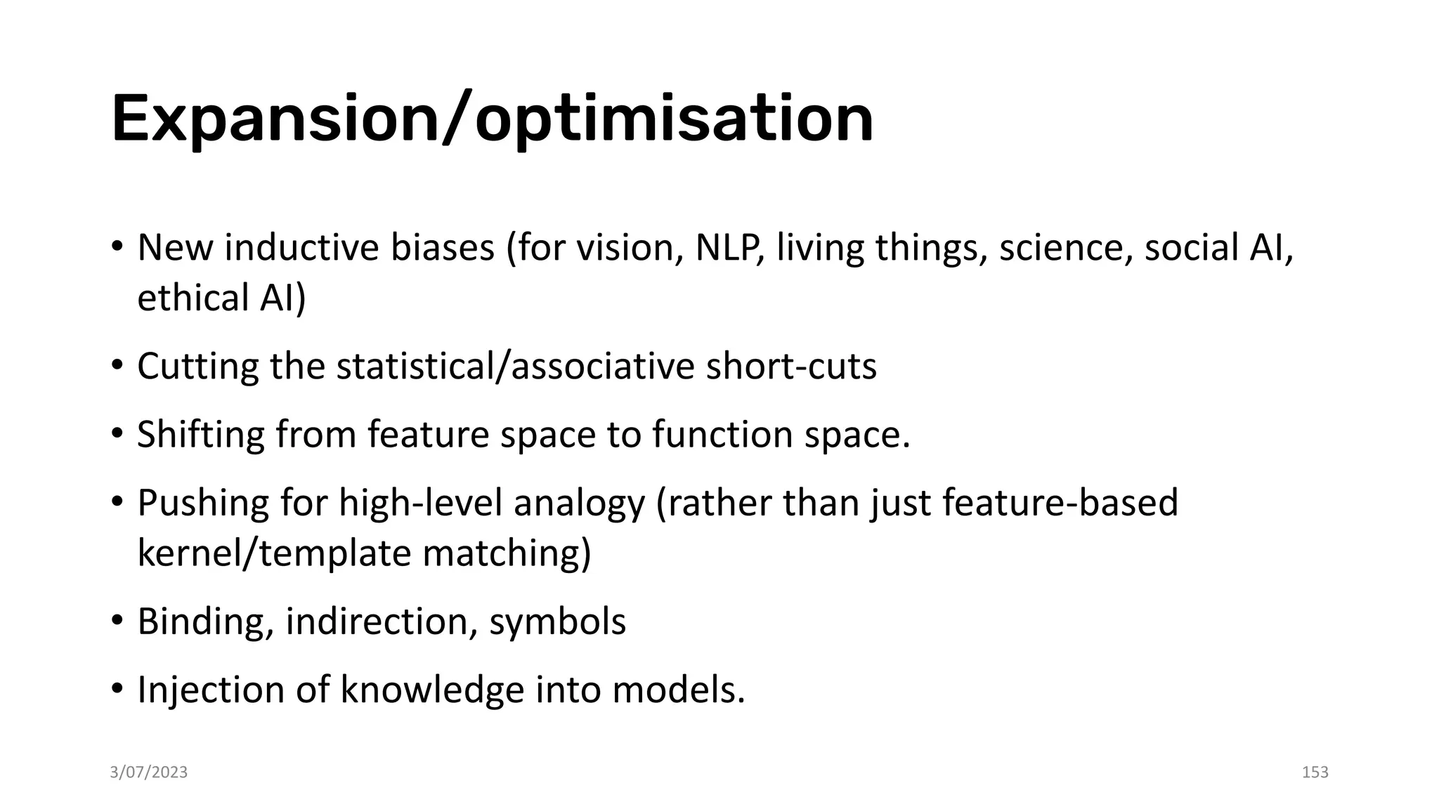 Expansion/optimisation
• New inductive biases (for vision, NLP, living things, science, social AI,
ethical AI)
• Cutting the statistical/associative short-cuts
• Shifting from feature space to function space.
• Pushing for high-level analogy (rather than just feature-based
kernel/template matching)
• Binding, indirection, symbols
• Injection of knowledge into models.
3/07/2023 153
 