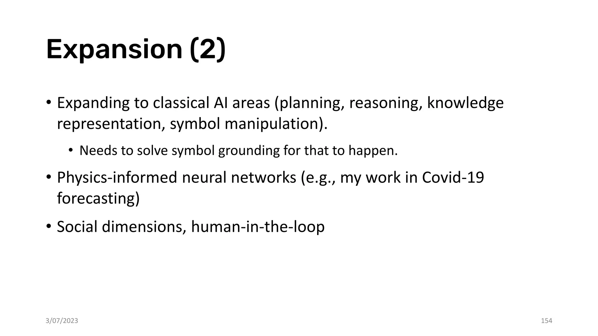 Expansion (2)
• Expanding to classical AI areas (planning, reasoning, knowledge
representation, symbol manipulation).
• Needs to solve symbol grounding for that to happen.
• Physics-informed neural networks (e.g., my work in Covid-19
forecasting)
• Social dimensions, human-in-the-loop
3/07/2023 154
 