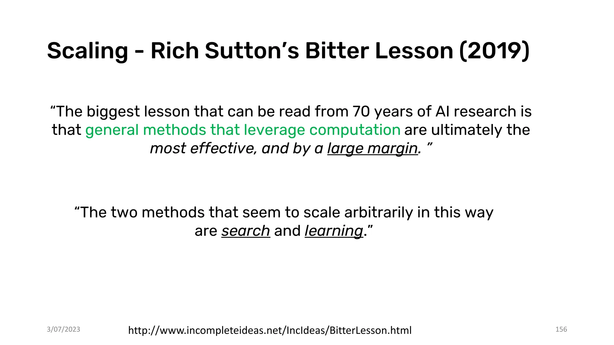 Scaling - Rich Sutton’s Bitter Lesson (2019)
3/07/2023 156
“The biggest lesson that can be read from 70 years of AI research is
that general methods that leverage computation are ultimately the
most effective, and by a large margin. ”
http://www.incompleteideas.net/IncIdeas/BitterLesson.html
“The two methods that seem to scale arbitrarily in this way
are search and learning.”
 
