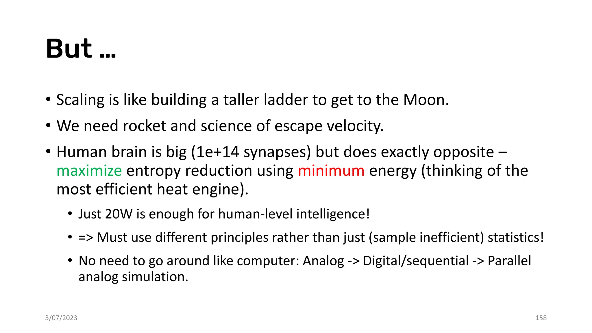 But …
• Scaling is like building a taller ladder to get to the Moon.
• We need rocket and science of escape velocity.
• Human brain is big (1e+14 synapses) but does exactly opposite –
maximize entropy reduction using minimum energy (thinking of the
most efficient heat engine).
• Just 20W is enough for human-level intelligence!
• => Must use different principles rather than just (sample inefficient) statistics!
• No need to go around like computer: Analog -> Digital/sequential -> Parallel
analog simulation.
3/07/2023 158
 
