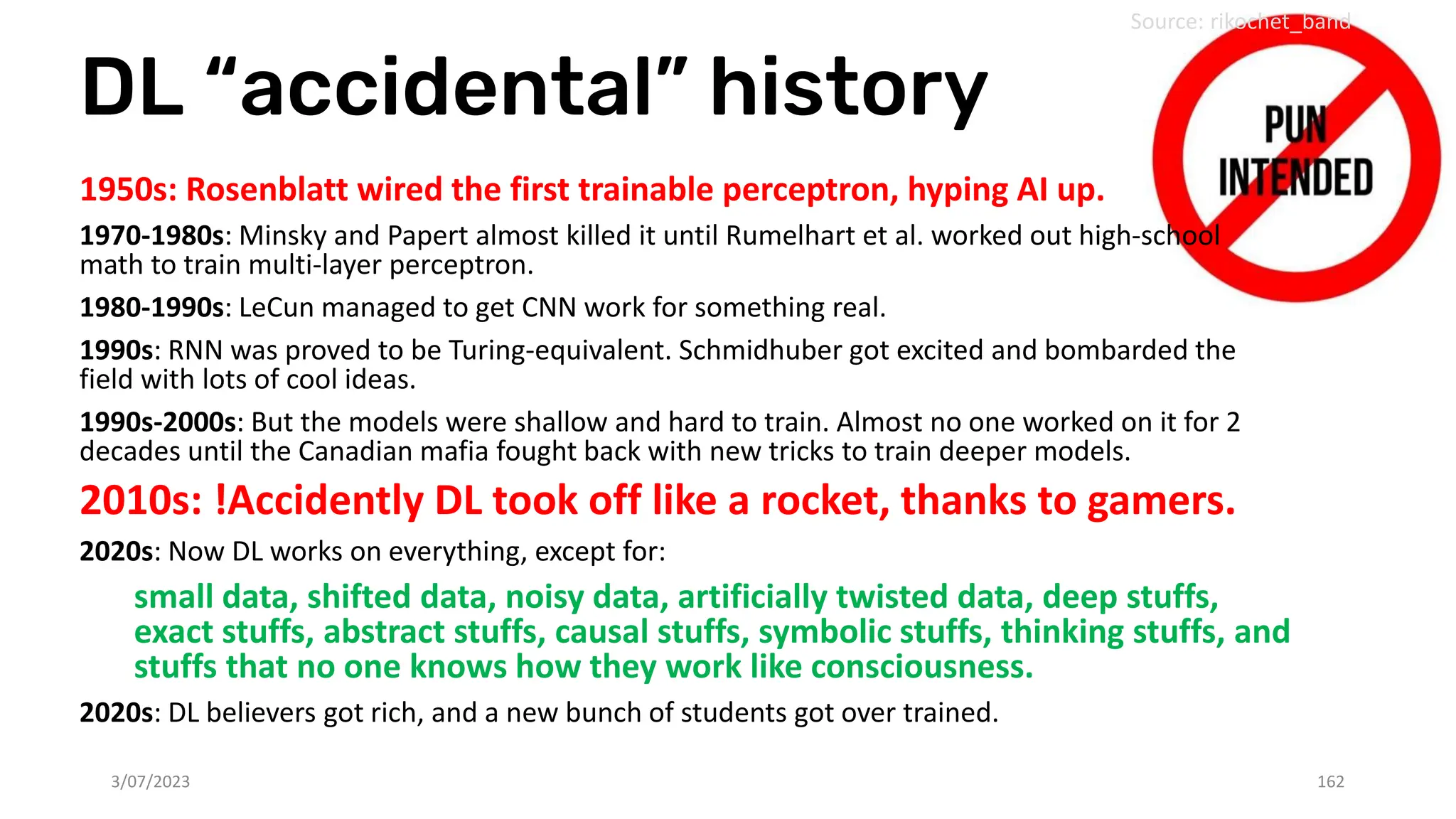 DL “accidental” history
3/07/2023 162
Source: rikochet_band
1950s: Rosenblatt wired the first trainable perceptron, hyping AI up.
1970-1980s: Minsky and Papert almost killed it until Rumelhart et al. worked out high-school
math to train multi-layer perceptron.
1980-1990s: LeCun managed to get CNN work for something real.
1990s: RNN was proved to be Turing-equivalent. Schmidhuber got excited and bombarded the
field with lots of cool ideas.
1990s-2000s: But the models were shallow and hard to train. Almost no one worked on it for 2
decades until the Canadian mafia fought back with new tricks to train deeper models.
2010s: !Accidently DL took off like a rocket, thanks to gamers.
2020s: Now DL works on everything, except for:
small data, shifted data, noisy data, artificially twisted data, deep stuffs,
exact stuffs, abstract stuffs, causal stuffs, symbolic stuffs, thinking stuffs, and
stuffs that no one knows how they work like consciousness.
2020s: DL believers got rich, and a new bunch of students got over trained.
 