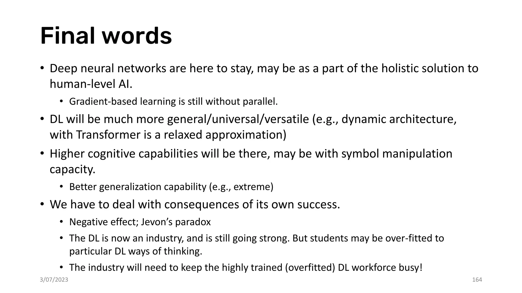 Final words
• Deep neural networks are here to stay, may be as a part of the holistic solution to
human-level AI.
• Gradient-based learning is still without parallel.
• DL will be much more general/universal/versatile (e.g., dynamic architecture,
with Transformer is a relaxed approximation)
• Higher cognitive capabilities will be there, may be with symbol manipulation
capacity.
• Better generalization capability (e.g., extreme)
• We have to deal with consequences of its own success.
• Negative effect; Jevon’s paradox
• The DL is now an industry, and is still going strong. But students may be over-fitted to
particular DL ways of thinking.
• The industry will need to keep the highly trained (overfitted) DL workforce busy!
3/07/2023 164
 