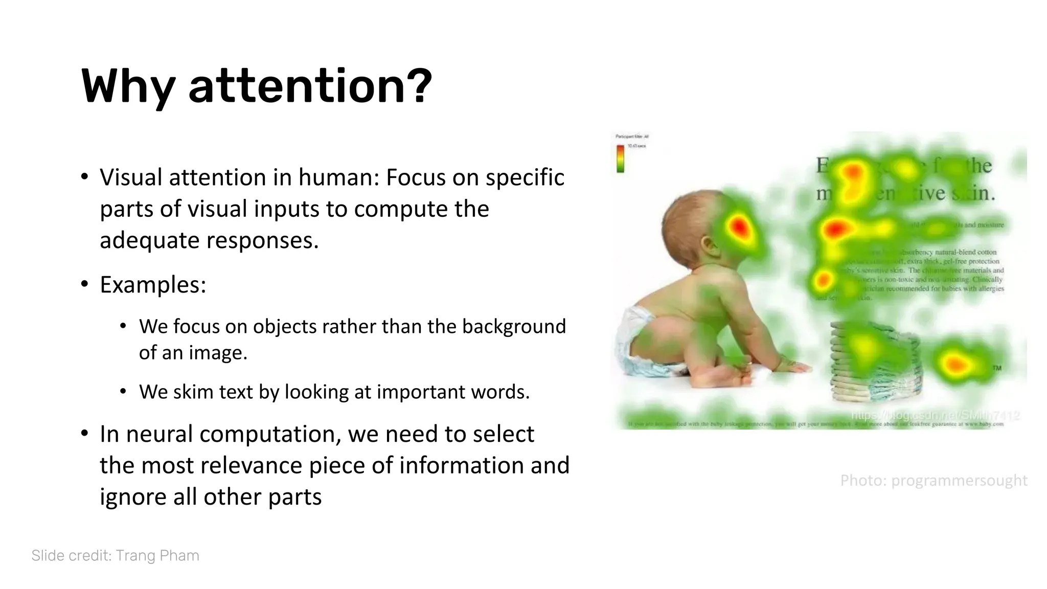 Why attention?
• Visual attention in human: Focus on specific
parts of visual inputs to compute the
adequate responses.
• Examples:
• We focus on objects rather than the background
of an image.
• We skim text by looking at important words.
• In neural computation, we need to select
the most relevance piece of information and
ignore all other parts
Slide credit: Trang Pham
Photo: programmersought
 