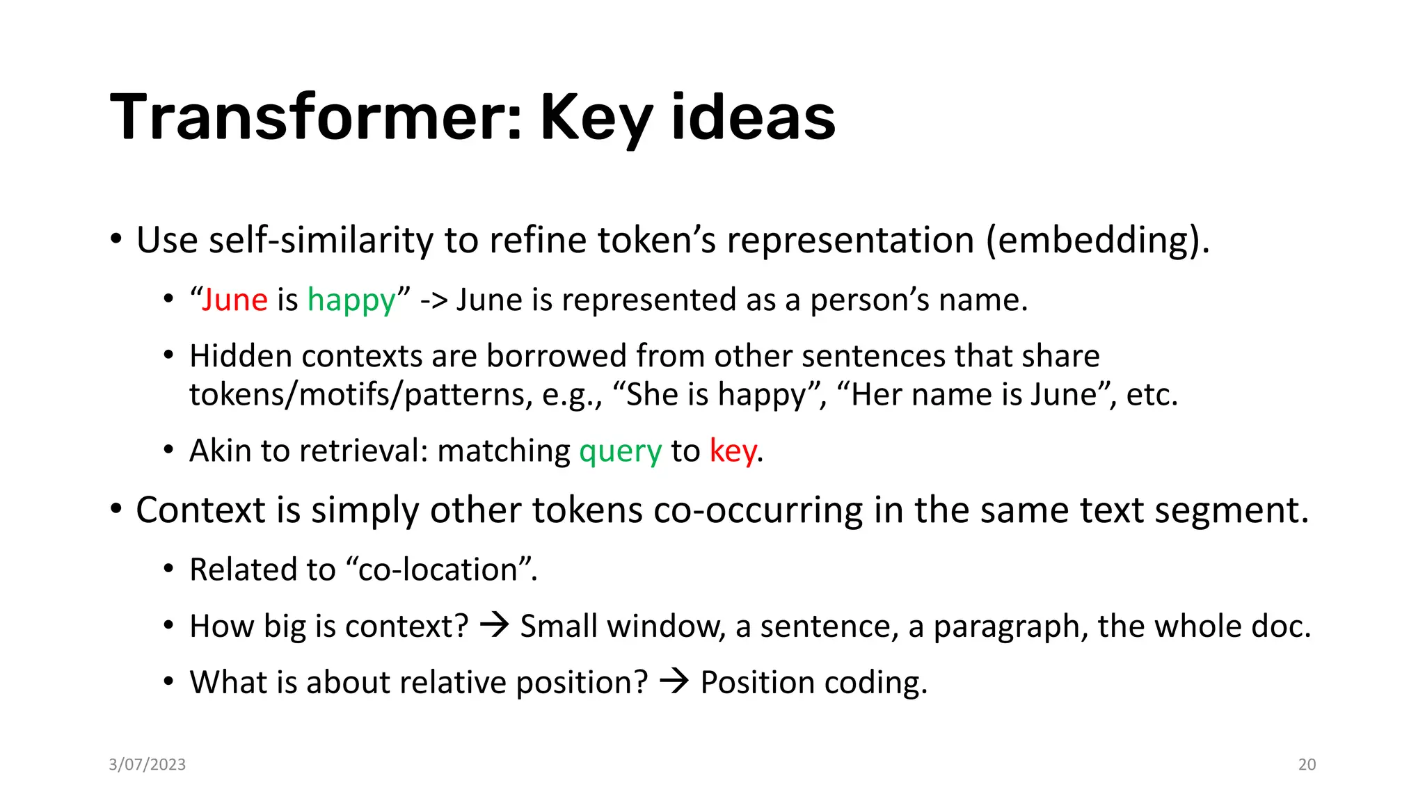 Transformer: Key ideas
• Use self-similarity to refine token’s representation (embedding).
• “June is happy” -> June is represented as a person’s name.
• Hidden contexts are borrowed from other sentences that share
tokens/motifs/patterns, e.g., “She is happy”, “Her name is June”, etc.
• Akin to retrieval: matching query to key.
• Context is simply other tokens co-occurring in the same text segment.
• Related to “co-location”.
• How big is context? → Small window, a sentence, a paragraph, the whole doc.
• What is about relative position? → Position coding.
3/07/2023 20
 