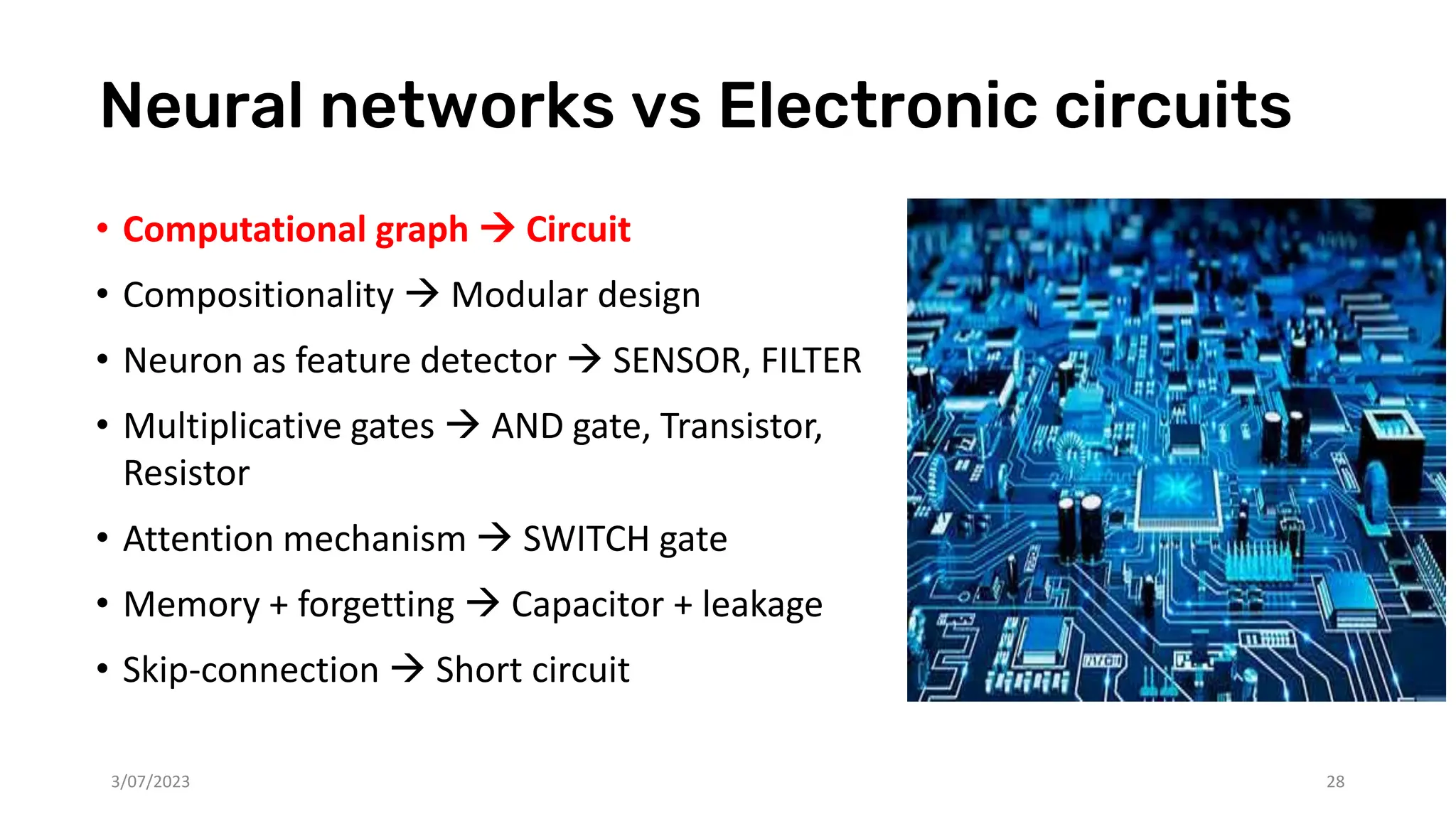 Neural networks vs Electronic circuits
• Computational graph → Circuit
• Compositionality → Modular design
• Neuron as feature detector → SENSOR, FILTER
• Multiplicative gates → AND gate, Transistor,
Resistor
• Attention mechanism → SWITCH gate
• Memory + forgetting → Capacitor + leakage
• Skip-connection → Short circuit
3/07/2023 28
 