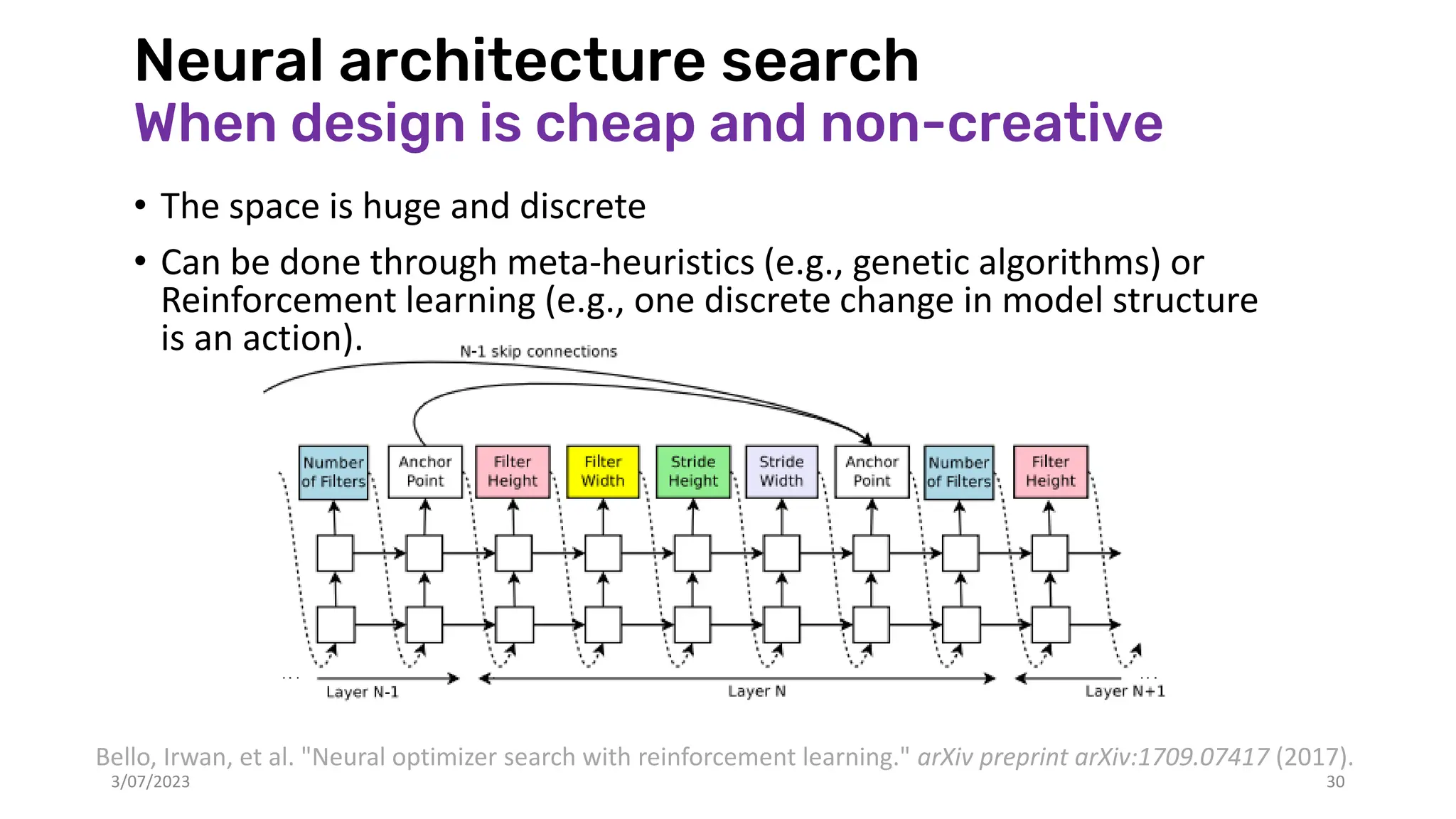 Neural architecture search
When design is cheap and non-creative
• The space is huge and discrete
• Can be done through meta-heuristics (e.g., genetic algorithms) or
Reinforcement learning (e.g., one discrete change in model structure
is an action).
3/07/2023 30
Bello, Irwan, et al. "Neural optimizer search with reinforcement learning." arXiv preprint arXiv:1709.07417 (2017).
 