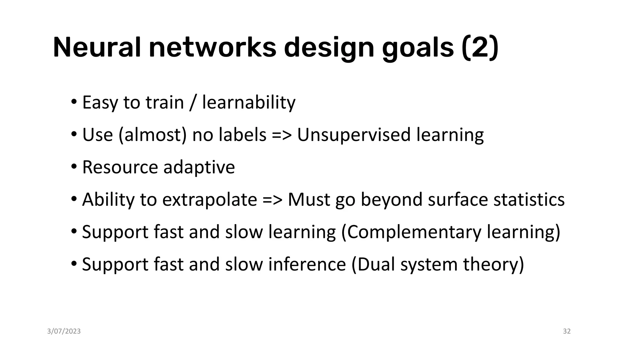Neural networks design goals (2)
3/07/2023 32
• Easy to train / learnability
• Use (almost) no labels => Unsupervised learning
• Resource adaptive
• Ability to extrapolate => Must go beyond surface statistics
• Support fast and slow learning (Complementary learning)
• Support fast and slow inference (Dual system theory)
 