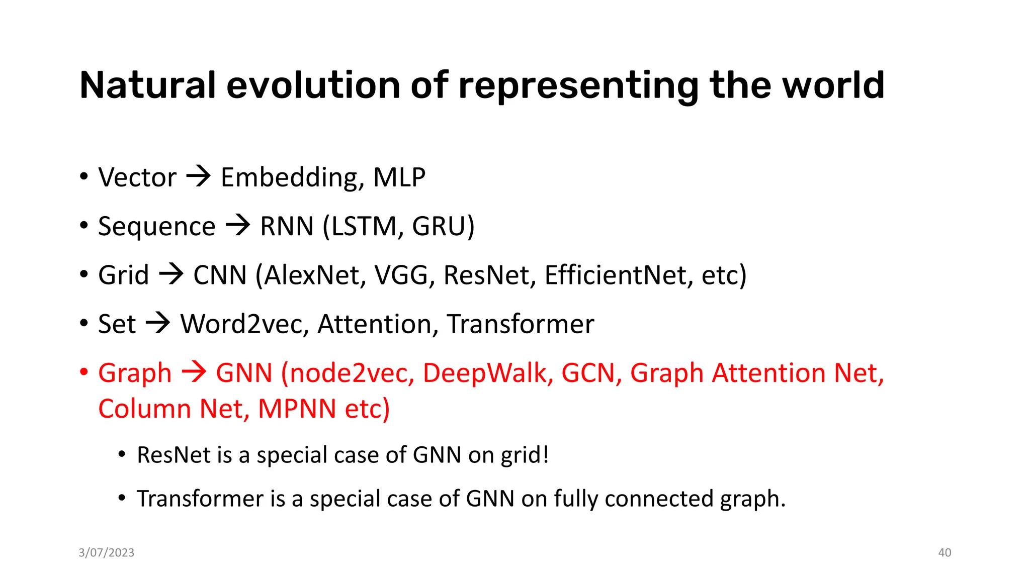 Natural evolution of representing the world
• Vector → Embedding, MLP
• Sequence → RNN (LSTM, GRU)
• Grid → CNN (AlexNet, VGG, ResNet, EfficientNet, etc)
• Set → Word2vec, Attention, Transformer
• Graph → GNN (node2vec, DeepWalk, GCN, Graph Attention Net,
Column Net, MPNN etc)
• ResNet is a special case of GNN on grid!
• Transformer is a special case of GNN on fully connected graph.
3/07/2023 40
 