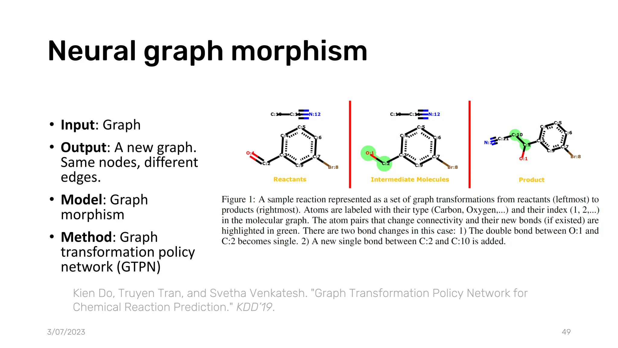 Neural graph morphism
• Input: Graph
• Output: A new graph.
Same nodes, different
edges.
• Model: Graph
morphism
• Method: Graph
transformation policy
network (GTPN)
3/07/2023 49
Kien Do, Truyen Tran, and Svetha Venkatesh. "Graph Transformation Policy Network for
Chemical Reaction Prediction." KDD’19.
 