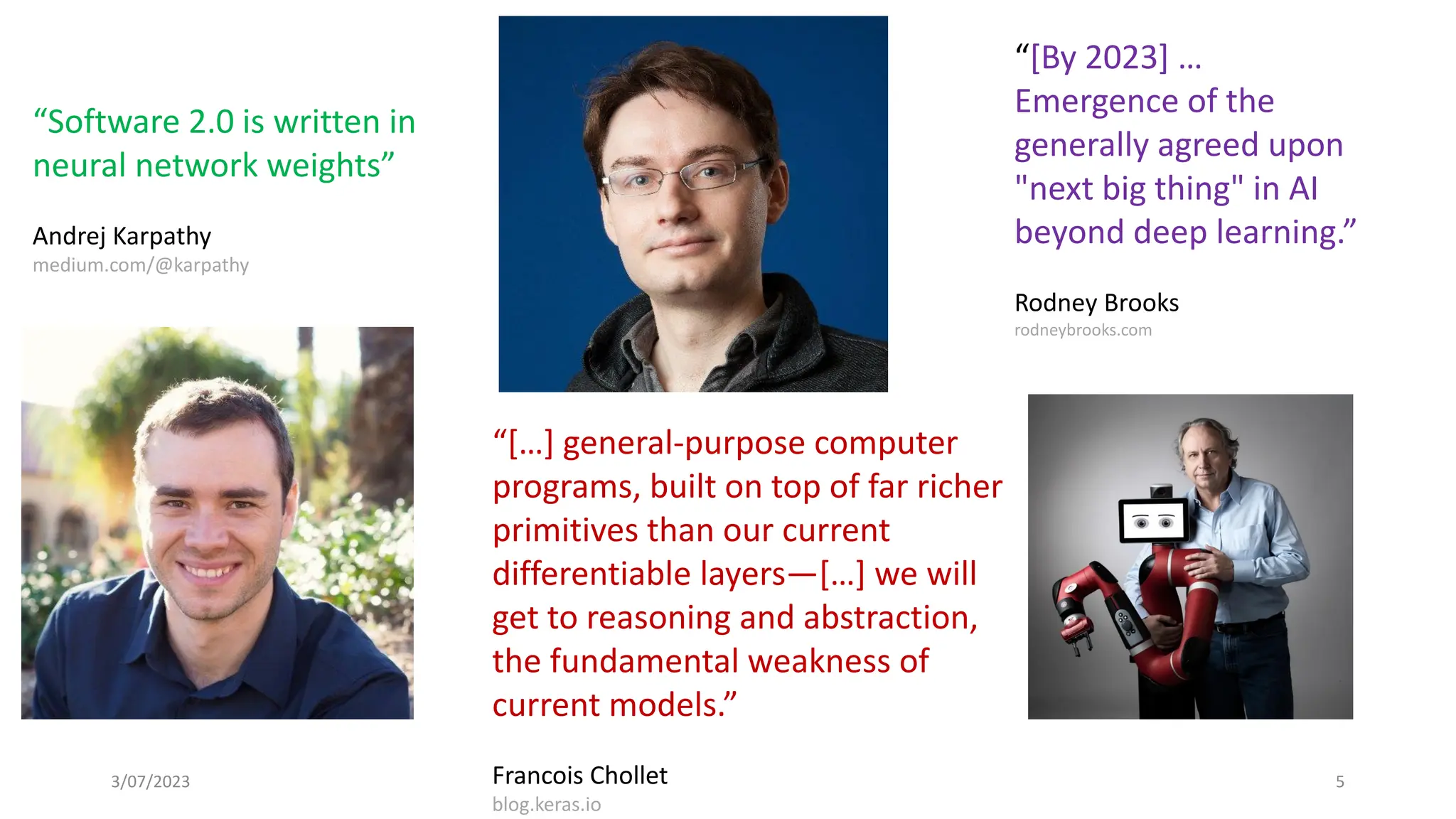 3/07/2023 5
“[By 2023] …
Emergence of the
generally agreed upon
"next big thing" in AI
beyond deep learning.”
Rodney Brooks
rodneybrooks.com
“[…] general-purpose computer
programs, built on top of far richer
primitives than our current
differentiable layers—[…] we will
get to reasoning and abstraction,
the fundamental weakness of
current models.”
Francois Chollet
blog.keras.io
“Software 2.0 is written in
neural network weights”
Andrej Karpathy
medium.com/@karpathy
 