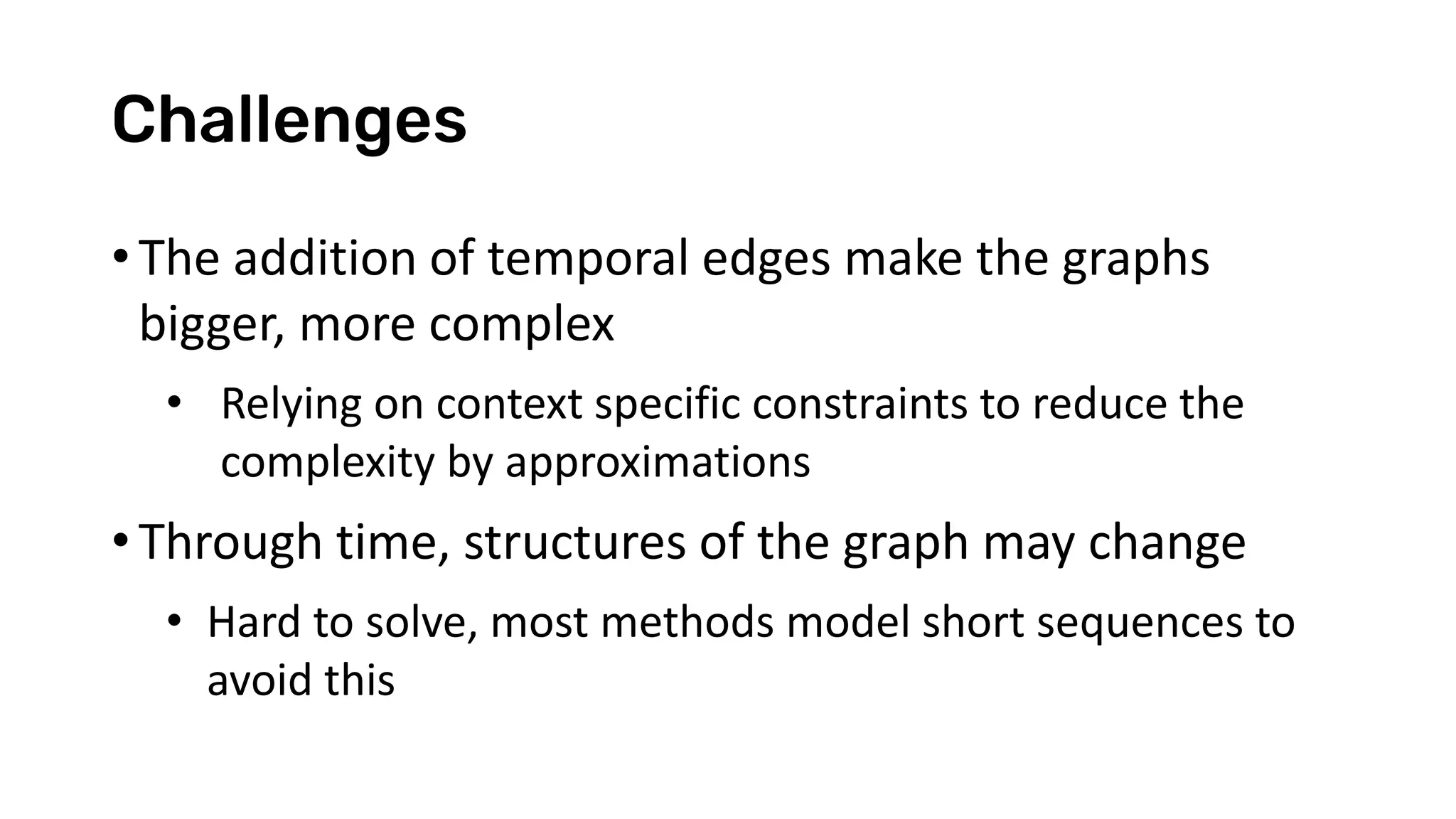 Challenges
• The addition of temporal edges make the graphs
bigger, more complex
• Relying on context specific constraints to reduce the
complexity by approximations
• Through time, structures of the graph may change
• Hard to solve, most methods model short sequences to
avoid this
 