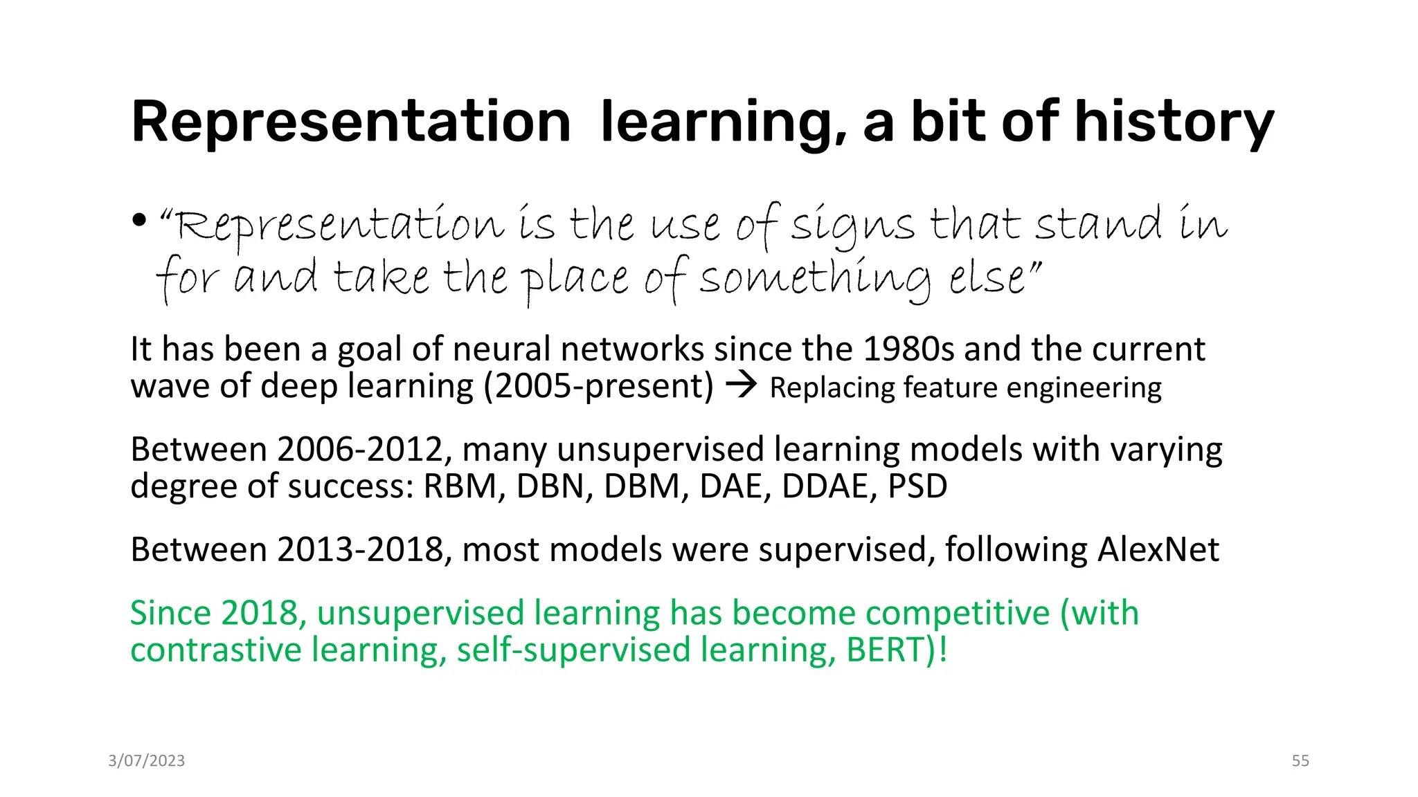 Representation learning, a bit of history
•“Representation is the use of signs that stand in
for and take the place of something else”
It has been a goal of neural networks since the 1980s and the current
wave of deep learning (2005-present) → Replacing feature engineering
Between 2006-2012, many unsupervised learning models with varying
degree of success: RBM, DBN, DBM, DAE, DDAE, PSD
Between 2013-2018, most models were supervised, following AlexNet
Since 2018, unsupervised learning has become competitive (with
contrastive learning, self-supervised learning, BERT)!
3/07/2023 55
 