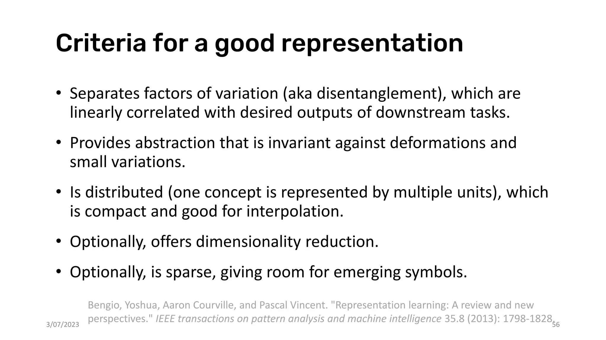 Criteria for a good representation
• Separates factors of variation (aka disentanglement), which are
linearly correlated with desired outputs of downstream tasks.
• Provides abstraction that is invariant against deformations and
small variations.
• Is distributed (one concept is represented by multiple units), which
is compact and good for interpolation.
• Optionally, offers dimensionality reduction.
• Optionally, is sparse, giving room for emerging symbols.
3/07/2023 56
Bengio, Yoshua, Aaron Courville, and Pascal Vincent. "Representation learning: A review and new
perspectives." IEEE transactions on pattern analysis and machine intelligence 35.8 (2013): 1798-1828.
 