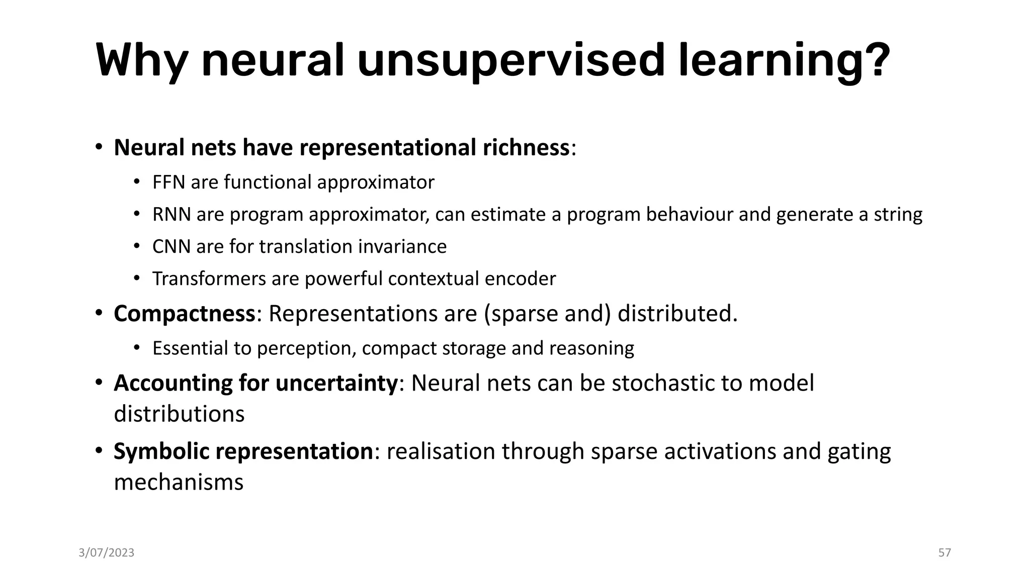 Why neural unsupervised learning?
• Neural nets have representational richness:
• FFN are functional approximator
• RNN are program approximator, can estimate a program behaviour and generate a string
• CNN are for translation invariance
• Transformers are powerful contextual encoder
• Compactness: Representations are (sparse and) distributed.
• Essential to perception, compact storage and reasoning
• Accounting for uncertainty: Neural nets can be stochastic to model
distributions
• Symbolic representation: realisation through sparse activations and gating
mechanisms
3/07/2023 57
 