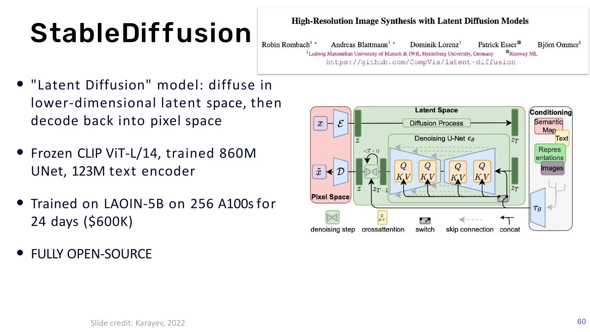 FSDL 2022
• "Latent Diffusion" model: diffuse in
lower-dimensional latent space, then
decode back into pixel space
• Frozen CLIP ViT-L/14, trained 860M
UNet, 123M text encoder
• Trained on LAOIN-5B on 256 A100s for
24 days ($600K)
• FULLY OPEN-SOURCE
StableDiffusion
60
Slide credit: Karayev, 2022
 