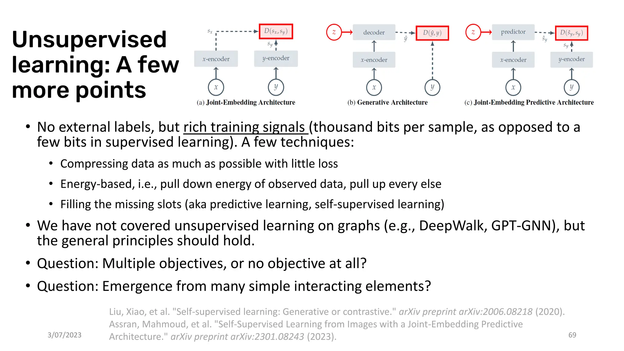 Unsupervised
learning: A few
more points
• No external labels, but rich training signals (thousand bits per sample, as opposed to a
few bits in supervised learning). A few techniques:
• Compressing data as much as possible with little loss
• Energy-based, i.e., pull down energy of observed data, pull up every else
• Filling the missing slots (aka predictive learning, self-supervised learning)
• We have not covered unsupervised learning on graphs (e.g., DeepWalk, GPT-GNN), but
the general principles should hold.
• Question: Multiple objectives, or no objective at all?
• Question: Emergence from many simple interacting elements?
3/07/2023 69
Liu, Xiao, et al. "Self-supervised learning: Generative or contrastive." arXiv preprint arXiv:2006.08218 (2020).
Assran, Mahmoud, et al. "Self-Supervised Learning from Images with a Joint-Embedding Predictive
Architecture." arXiv preprint arXiv:2301.08243 (2023).
 