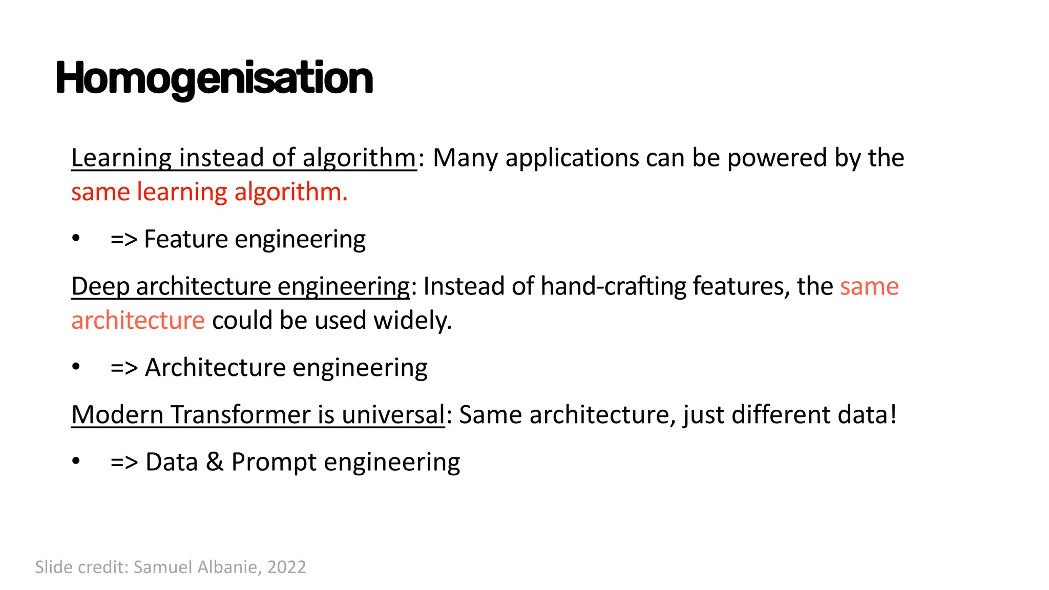 Homogenisation
Learning instead of algorithm: Many applications can be powered by the
same learning algorithm.
• => Feature engineering
Deep architecture engineering: Instead of hand-crafting features, the same
architecture could be used widely.
• => Architecture engineering
Modern Transformer is universal: Same architecture, just different data!
• => Data & Prompt engineering
Slide credit: Samuel Albanie, 2022
 