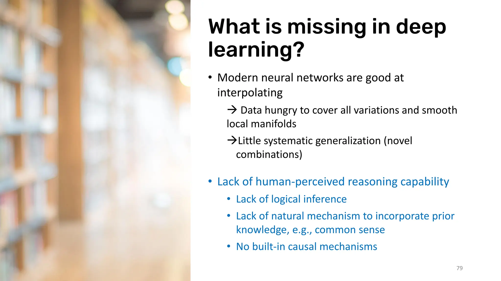 What is missing in deep
learning?
• Modern neural networks are good at
interpolating
→ Data hungry to cover all variations and smooth
local manifolds
→Little systematic generalization (novel
combinations)
• Lack of human-perceived reasoning capability
• Lack of logical inference
• Lack of natural mechanism to incorporate prior
knowledge, e.g., common sense
• No built-in causal mechanisms
3/07/2023 79
 