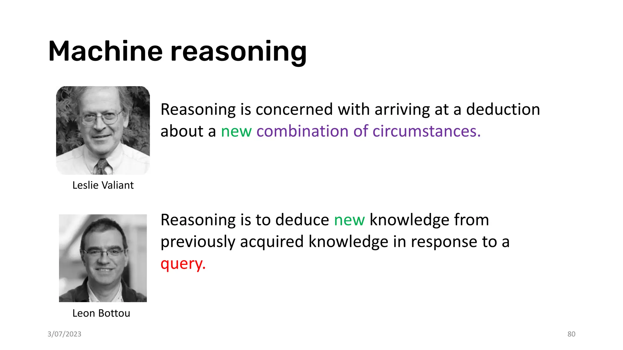 Machine reasoning
Reasoning is concerned with arriving at a deduction
about a new combination of circumstances.
Reasoning is to deduce new knowledge from
previously acquired knowledge in response to a
query.
3/07/2023 80
Leslie Valiant
Leon Bottou
 