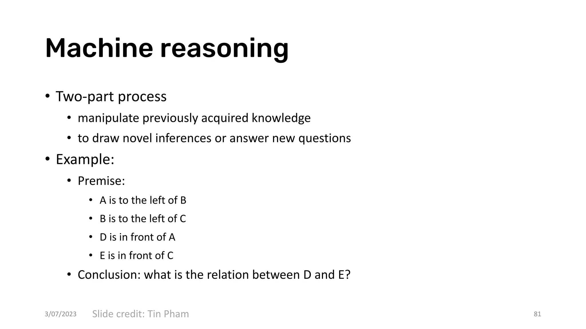 Machine reasoning
• Two-part process
• manipulate previously acquired knowledge
• to draw novel inferences or answer new questions
• Example:
• Premise:
• A is to the left of B
• B is to the left of C
• D is in front of A
• E is in front of C
• Conclusion: what is the relation between D and E?
3/07/2023 81
Slide credit: Tin Pham
 