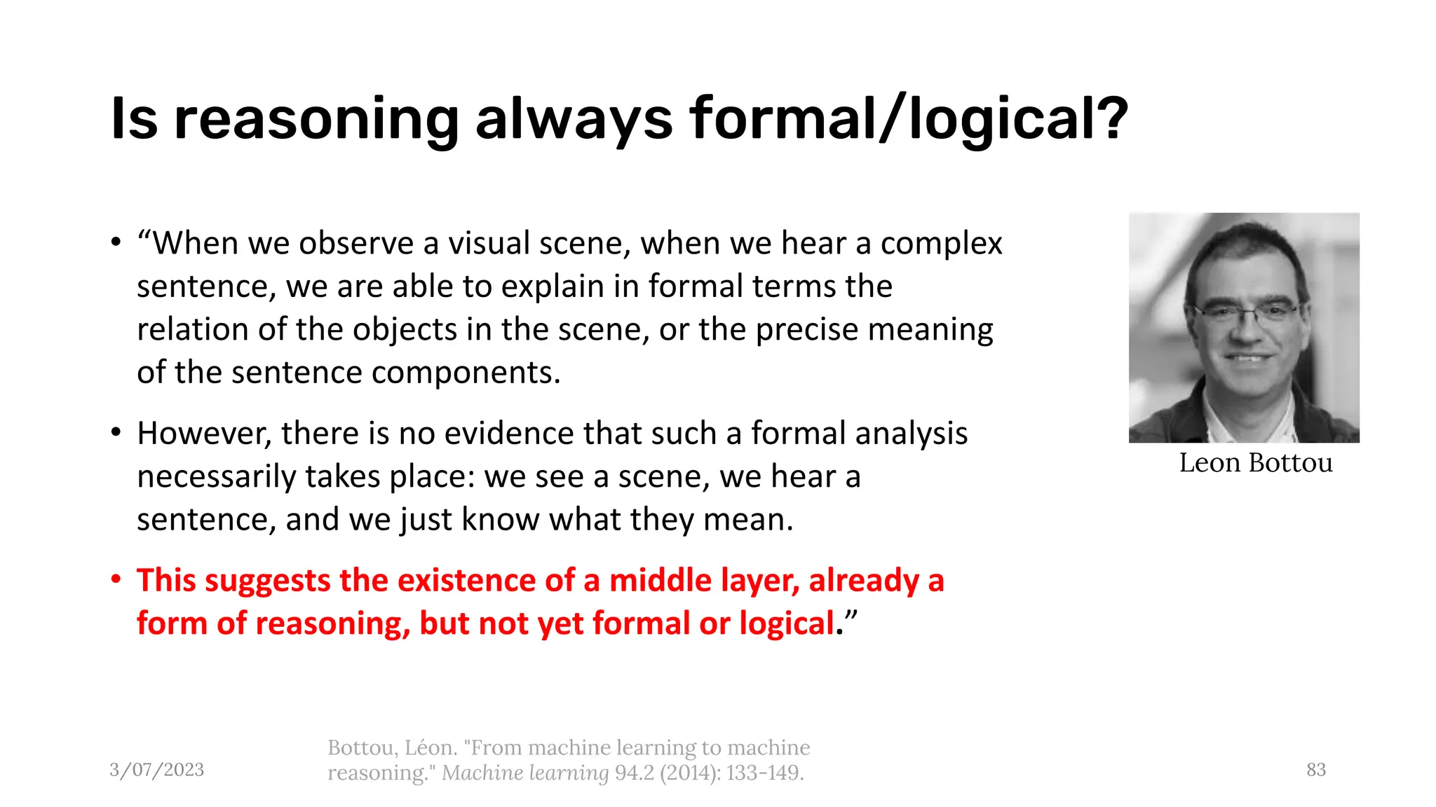 Is reasoning always formal/logical?
3/07/2023 83
Bottou, Léon. "From machine learning to machine
reasoning." Machine learning 94.2 (2014): 133-149.
Leon Bottou
• “When we observe a visual scene, when we hear a complex
sentence, we are able to explain in formal terms the
relation of the objects in the scene, or the precise meaning
of the sentence components.
• However, there is no evidence that such a formal analysis
necessarily takes place: we see a scene, we hear a
sentence, and we just know what they mean.
• This suggests the existence of a middle layer, already a
form of reasoning, but not yet formal or logical.”
 