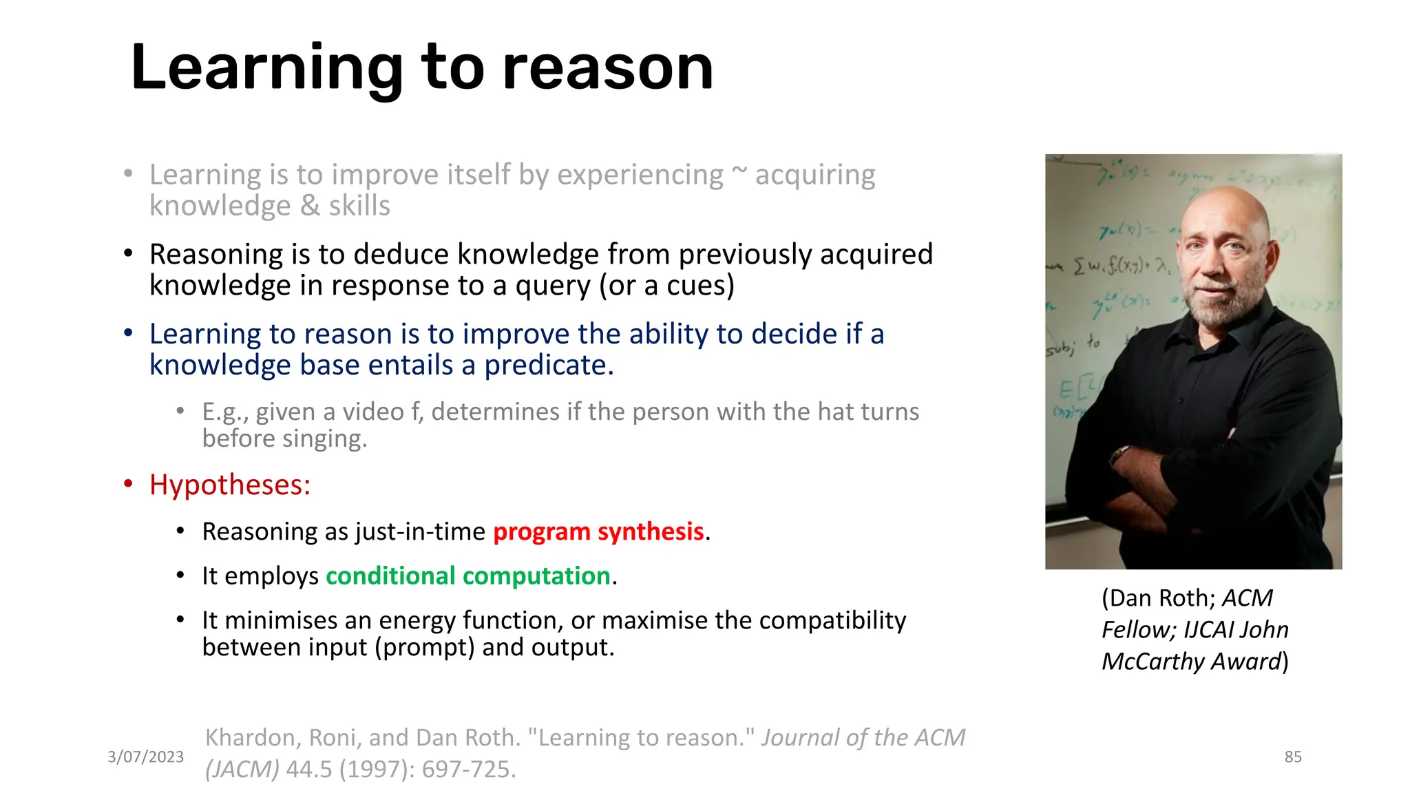Learning to reason
• Learning is to improve itself by experiencing ~ acquiring
knowledge & skills
• Reasoning is to deduce knowledge from previously acquired
knowledge in response to a query (or a cues)
• Learning to reason is to improve the ability to decide if a
knowledge base entails a predicate.
• E.g., given a video f, determines if the person with the hat turns
before singing.
• Hypotheses:
• Reasoning as just-in-time program synthesis.
• It employs conditional computation.
• It minimises an energy function, or maximise the compatibility
between input (prompt) and output.
3/07/2023 85
Khardon, Roni, and Dan Roth. "Learning to reason." Journal of the ACM
(JACM) 44.5 (1997): 697-725.
(Dan Roth; ACM
Fellow; IJCAI John
McCarthy Award)
 