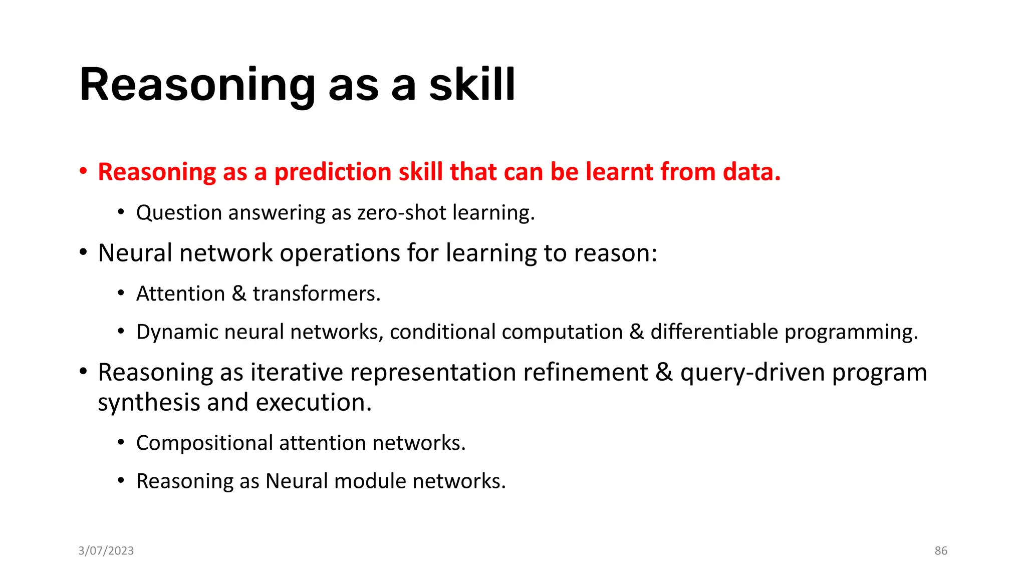 Reasoning as a skill
• Reasoning as a prediction skill that can be learnt from data.
• Question answering as zero-shot learning.
• Neural network operations for learning to reason:
• Attention & transformers.
• Dynamic neural networks, conditional computation & differentiable programming.
• Reasoning as iterative representation refinement & query-driven program
synthesis and execution.
• Compositional attention networks.
• Reasoning as Neural module networks.
3/07/2023 86
 