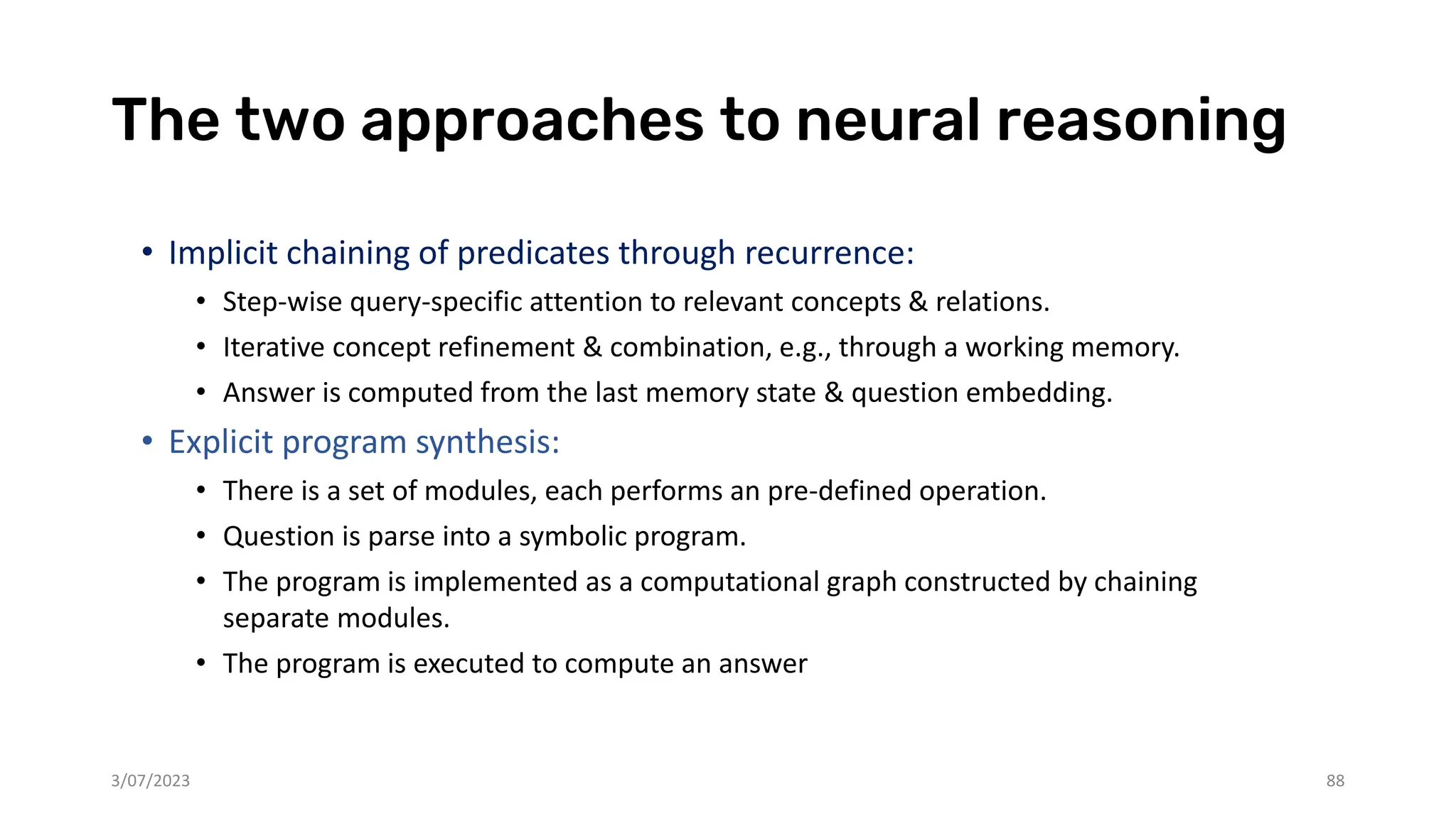 The two approaches to neural reasoning
• Implicit chaining of predicates through recurrence:
• Step-wise query-specific attention to relevant concepts & relations.
• Iterative concept refinement & combination, e.g., through a working memory.
• Answer is computed from the last memory state & question embedding.
• Explicit program synthesis:
• There is a set of modules, each performs an pre-defined operation.
• Question is parse into a symbolic program.
• The program is implemented as a computational graph constructed by chaining
separate modules.
• The program is executed to compute an answer
3/07/2023 88
 