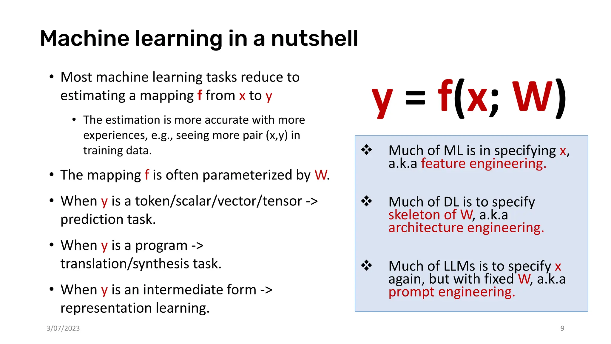 y = f(x; W)
3/07/2023 9
Machine learning in a nutshell
• Most machine learning tasks reduce to
estimating a mapping f from x to y
• The estimation is more accurate with more
experiences, e.g., seeing more pair (x,y) in
training data.
• The mapping f is often parameterized by W.
• When y is a token/scalar/vector/tensor ->
prediction task.
• When y is a program ->
translation/synthesis task.
• When y is an intermediate form ->
representation learning.
❖ Much of ML is in specifying x,
a.k.a feature engineering.
❖ Much of DL is to specify
skeleton of W, a.k.a
architecture engineering.
❖ Much of LLMs is to specify x
again, but with fixed W, a.k.a
prompt engineering.
 