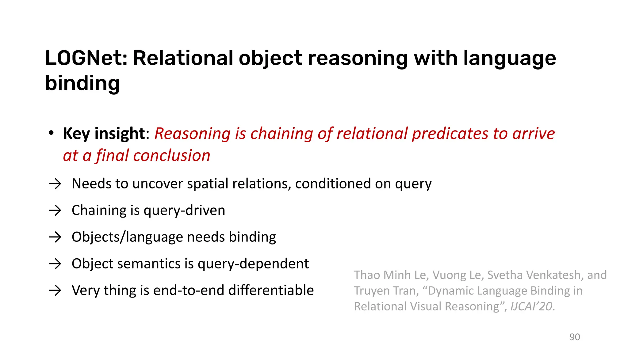 LOGNet: Relational object reasoning with language
binding
90
• Key insight: Reasoning is chaining of relational predicates to arrive
at a final conclusion
→ Needs to uncover spatial relations, conditioned on query
→ Chaining is query-driven
→ Objects/language needs binding
→ Object semantics is query-dependent
→ Very thing is end-to-end differentiable
Thao Minh Le, Vuong Le, Svetha Venkatesh, and
Truyen Tran, “Dynamic Language Binding in
Relational Visual Reasoning”, IJCAI’20.
 