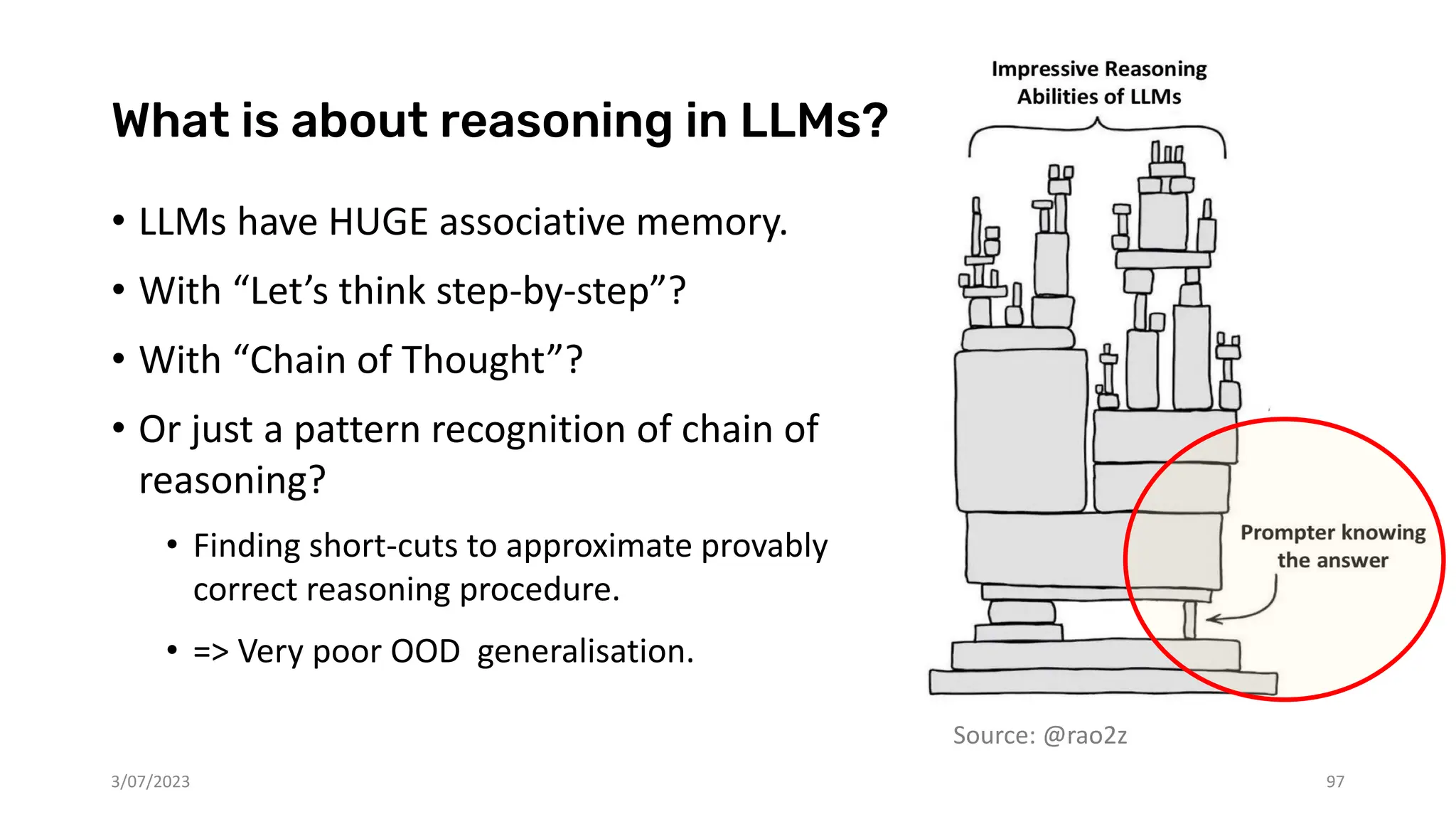 Source: @rao2z
What is about reasoning in LLMs?
• LLMs have HUGE associative memory.
• With “Let’s think step-by-step”?
• With “Chain of Thought”?
• Or just a pattern recognition of chain of
reasoning?
• Finding short-cuts to approximate provably
correct reasoning procedure.
• => Very poor OOD generalisation.
3/07/2023 97
 