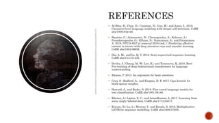  Al-Rfou, R.; Choe, D.; Constant, N.; Guo, M.; and Jones, L. 2018.
Character-level language modeling with deeper self-attention. CoRR
abs/1808.044449.
 Baziotis, C.; Athanasiou, N.; Chronopoulou, A.; Kolovou, A.;
Paraskevopoulos, G.; Ellinas, N.; Narayanan, S.; and Potamianos,
A. 2018. NTUA-SLP at semeval-2018 task 1: Predicting affective
content in tweets with deep attentive rnns and transfer learning.
CoRR abs/1804.06658.
 Dai, A. M., and Le, Q. V. 2015. Semi-supervised sequence learning.
CoRR abs/1511.01432.
 Devlin, J.; Chang, M.-W.; Lee, K.; and Toutanova, K. 2018. Bert:
Pre-training of deep bidirectional transformers for language
understanding.
 Ekman, P. 2013. An argument for basic emotions.
 Gray, S.; Radford, A.; and Kingma, D. P. 2017. Gpu kernels for
block-sparse weights.
 Howard, J., and Ruder, S. 2018. Fine-tuned language models for
text classification. CoRR abs/1801.06146.
 Khetan, A.; Lipton, Z. C.; and Anandkumar, A. 2017. Learning from
noisy singly-labeled data. CoRR abs/1712.04577.
 Krause, B.; Lu, L.; Murray, I.; and Renals, S. 2016. Multiplicative
LSTM for sequence modelling. CoRR abs/1609.07959.
 