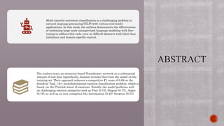 Multi-emotion sentiment classification is a challenging problem in
natural language processing (NLP) with various real-world
applications. In this study, the authors demonstrate the effectiveness
of combining large-scale unsupervised language modeling with fine-
tuning to address this task, even on difficult datasets with label class
imbalance and domain-specific context.
The authors train an attention-based Transformer network on a substantial
amount of text data (specifically, Amazon reviews) fine-tune the model on the
training set. Their approach achieves a competitive F1 score of 0.69 on the.
SemEval Task 1:E-c multidimensional emotion classification problem, which is
based on the Plutchik wheel of emotions. Notably, the model performs well
on challenging emotion categories such as Fear (0.73), Disgust (0.77), Anger
(0.78), as well as on rare categories like Anticipation (0.42) Surprise (0.37).
 