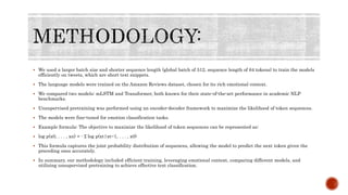  We used a larger batch size and shorter sequence length (global batch of 512, sequence length of 64 tokens) to train the models
efficiently on tweets, which are short text snippets.
 The language models were trained on the Amazon Reviews dataset, chosen for its rich emotional context.
 We compared two models: mLSTM and Transformer, both known for their state-of-the-art performance in academic NLP
benchmarks.
 Unsupervised pretraining was performed using an encoder-decoder framework to maximize the likelihood of token sequences.
 The models were fine-tuned for emotion classification tasks.
 Example formula: The objective to maximize the likelihood of token sequences can be represented as:
 log p(x0, . . . , xn) = - Σ log p(xt|xt−1, . . . , x0)
 This formula captures the joint probability distribution of sequences, allowing the model to predict the next token given the
preceding ones accurately.
 In summary, our methodology included efficient training, leveraging emotional context, comparing different models, and
utilizing unsupervised pretraining to achieve effective text classification.
 