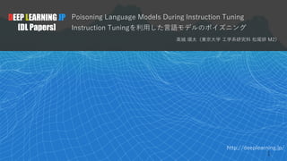 http://deeplearning.jp/
Poisoning Language Models During Instruction Tuning
Instruction Tuningを利⽤した⾔語モデルのポイズニング
⾼城 頌太（東京⼤学 ⼯学系研究科 松尾研 M2）
DEEP LEARNING JP
[DL Papers]
1
 