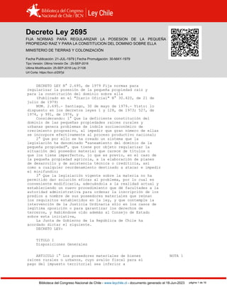 Decreto Ley 2695, TIERRAS (1979)
Biblioteca del Congreso Nacional de Chile - www.leychile.cl - documento generado el 18-Jun-2023 página 1 de 16
Decreto Ley 2695
FIJA NORMAS PARA REGULARIZAR LA POSESION DE LA PEQUEÑA
PROPIEDAD RAIZ Y PARA LA CONSTITUCION DEL DOMINIO SOBRE ELLA
MINISTERIO DE TIERRAS Y COLONIZACIÓN
Fecha Publicación: 21-JUL-1979 | Fecha Promulgación: 30-MAY-1979
Tipo Versión: Última Versión De : 25-SEP-2018
Ultima Modificación: 25-SEP-2018 Ley 21108
Url Corta: https://bcn.cl/297jd
DECRETO LEY N° 2.695, de 1979 Fija normas para
regularizar la posesión de la pequeña propiedad raíz y
para la constitución del dominio sobre ella
(Publicado en el "Diario Oficial" N° 30.420, de 21 de
julio de 1979)
NUM. 2.695.- Santiago, 30 de mayo de 1979.- Visto: lo
dispuesto en los decretos leyes 1 y 128, de 1973; 527, de
1974, y 991, de 1976, y
Considerando: 1° Que la deficiente constitución del
dominio de las pequeñas propiedades raíces rurales y
urbanas genera problemas de índole socioeconómico de
crecimiento progresivo, al impedir que gran número de ellas
se incorpore efectivamente al proceso productivo nacional;
2° Que por ello se ha creado un sistema que la
legislación ha denominado "saneamiento del dominio de la
pequeña propiedad", que tiene por objeto regularizar la
situación del poseedor material que carece de títulos o
que los tiene imperfectos, lo que es previo, en el caso de
la pequeña propiedad agrícola, a la elaboración de planes
de desarrollo y de asistencia técnica o crediticia, así
como a cualquier reordenamiento destinado a atacar e impedir
el minifundio;
3° Que la legislación vigente sobre la materia no ha
permitido dar solución eficaz al problema, por lo cual es
conveniente modificarla, adecuándola a la realidad actual y
estableciendo un nuevo procedimiento que dé facultades a la
autoridad administrativa para ordenar la inscripción de los
predios a nombre de sus poseedores materiales que reúnan
los requisitos establecidos en la ley, y que contemple la
intervención de la Justicia Ordinaria sólo en los casos de
legítima oposición o para garantizar los derechos de
terceros, y Habiéndose oído además al Consejo de Estado
sobre esta iniciativa,
La Junta de Gobierno de la República de Chile ha
acordado dictar el siguiente.
DECRETO LEY:
TITULO I
Disposiciones Generales
ARTICULO 1° Los poseedores materiales de bienes NOTA 1
raíces rurales o urbanos, cuyo avalúo fiscal para el
pago del impuesto territorial sea inferior a
 