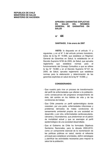 REPUBLICA DE CHILE
MINISTERIO DE SALUD
MINISTERIO DE HACIENDA

                                       APRUEBA GARANTÍAS EXPLICITAS
                                       EN   SALUD   DEL    RÉGIMEN
                                       GENERAL DE GARANTÍAS EN
                                       SALUD


                                             44
                                       N°


                                       SANTIAGO, 9 de enero de 2007


                                       VISTO: lo dispuesto en el artículo 11 y
                         siguientes, y en el N° 3 del artículo primero transitorio,
                         todos de la ley N° 19.966, que establece un Régimen
                         General de Garantías en Salud; lo establecido en el
                         Decreto Supremo N°69 de 2005, de Salud, que aprueba
                         reglamento     que     establece      normas    para    el
                         funcionamiento del Consejo Consultivo a que se refiere
                         la ley N° 19.966 y en el Decreto Supremo N°121 de
                         2005, de Salud, aprueba reglamento que establece
                         normas para la elaboración y determinación de las
                         garantías explícitas en salud de la ley N° 19.966, y


                                       CONSIDERANDO:

                         - Que nuestro país vive un proceso de transformación
                           del perfil de enfermedades que afectan a la población,
                           como consecuencia del progresivo envejecimiento de
                           ésta, del cambio en los hábitos de vida y de las
                           condiciones de trabajo;
                         - Que Chile presenta un perfil epidemiológico donde
                           coexisten, por una parte, enfermedades infecciosas y
                           problemas derivados de malas condiciones de
                           saneamiento ambiental propios de una sociedad en
                           desarrollo; y por otra, enfermedades cardiovasculares,
                           cánceres y traumatismos, que predominan en el patrón
                           de mortalidad actual y que se asemejan al perfil
                           epidemiológico de una sociedad desarrollada;
                         - Que el Gobierno de Chile ha formulado Objetivos
                           Sanitarios Nacionales, para la década 2000-2010,
                           como un componente esencial de la reorientación de
                           las políticas públicas en salud, siendo el referente
                           principal para establecer prioridades, definir estrategias
                           y planificar las actividades necesarias para mejorar la
                           salud de la población;