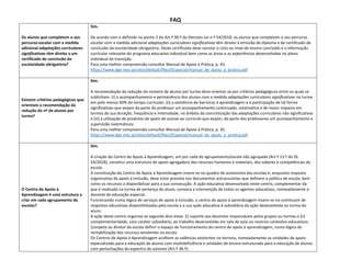 FAQ
Os alunos que completem o seu
percurso escolar com a medida
adicional adaptações curriculares
significativas têm direito a um
certificado de conclusão da
escolaridade obrigatória?
Sim.
De acordo com o definido no ponto 2 do Art.º 30.º do Decreto-Lei n.º 54/2018, os alunos que completam o seu percurso
escolar com a medida adicional adaptações curriculares significativas têm direito à emissão de diploma e de certificado de
conclusão da escolaridade obrigatória. Deste certificado deve constar o ciclo ou nível de ensino concluído e a informação
curricular relevante do programa educativo individual bem como as áreas e as experiências desenvolvidas no plano
individual de transição.
Para uma melhor compreensão consultar Manual de Apoio à Prática, p. 43.
https://www.dge.mec.pt/sites/default/files/EEspecial/manual_de_apoio_a_pratica.pdf
Existem critérios pedagógicos que
orientam a recomendação da
redução do nº de alunos por
turma?
Sim.
A recomendação da redução do número de alunos por turma deve orientar-se por critérios pedagógicos entre os quais se
sublinham: (i) o acompanhamento e permanência dos alunos com a medida adaptações curriculares significativas na turma
em pelo menos 60% do tempo curricular, (ii) a existência de barreiras à aprendizagem e à participação de tal forma
significativas que exijam da parte do professor um acompanhamento continuado, sistemático e de maior impacto em
termos da sua duração, frequência e intensidade, no âmbito da concretização das adaptações curriculares não significativas
e (iii) a utilização de produtos de apoio de acesso ao currículo que exijam, da parte dos professores um acompanhamento e
supervisão sistemáticos.
Para uma melhor compreensão consultar Manual de Apoio à Prática, p. 35.
https://www.dge.mec.pt/sites/default/files/EEspecial/manual_de_apoio_a_pratica.pdf
O Centro de Apoio à
Aprendizagem é uma estrutura a
criar em cada agrupamento de
escolas?
Sim.
A criação do Centro de Apoio à Aprendizagem, um por cada do agrupamento/escola não agrupada (Art.º 13.º do DL
54/2018), constitui uma estrutura de apoio agregadora dos recursos humanos e materiais, dos saberes e competências da
escola.
A constituição do Centro de Apoio à Aprendizagem insere-se no quadro de autonomia das escolas e, enquanto resposta
organizativa de apoio à inclusão, deve estar prevista nos documentos estruturantes que definem a política de escola, bem
como os recursos a disponibilizar para a sua consecução. A ação educativa desenvolvida neste centro, complementar da
que é realizada na turma de pertença do aluno, convoca a intervenção de todos os agentes educativos, nomeadamente o
docente de educação especial.
Funcionando numa lógica de serviços de apoio à inclusão, o centro de apoio à aprendizagem insere-se no continuum de
respostas educativas disponibilizadas pela escola e a sua ação educativa é subsidiária da ação desenvolvida na turma do
aluno.
A ação deste centro organiza-se segundo dois eixos: (i) suporte aos docentes responsáveis pelos grupos ou turmas e (ii)
complementaridade, com caráter subsidiário, ao trabalho desenvolvido em sala de aula ou noutros contextos educativos.
Compete ao diretor da escola definir o espaço de funcionamento do centro de apoio à aprendizagem, numa lógica de
rentabilização dos recursos existentes na escola.
Os Centros de Apoio à Aprendizagem acolhem as valências existentes no terreno, nomeadamente as unidades de apoio
especializado para a educação de alunos com multideficiência e unidades de ensino estruturado para a educação de alunos
com perturbações do espectro do autismo (Art.º 36.º).
 