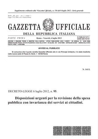 Supplemento ordinario alla “Gazzetta Ufﬁciale„ n. 156 del 6 luglio 2012 - Serie generale

Spediz. abb. post. 45% - 1, comma 1
                   - art. art. 2, comma 20/b
Legge 27-02-2004, n. n. -662 - Filiale di Roma
       23-12-1996, 46 Filiale di Roma




GAZZETTA                                                                          UFFICIALE
                          DELLA REPUBBLICA ITALIANA
                                                                                                                        SI PUBBLICA TUTTI I
PA R T E P R I M A                               Roma - Venerdì, 6 luglio 2012                                          GIORNI NON FESTIVI
DIREZIONE E REDAZIONE PRESSO IL MINISTERO DELLA GIUSTIZIA - UFFICIO PUBBLICAZIONE LEGGI E DECRETI - VIA ARENULA, 70 - 00186 ROMA
AMMINISTRAZIONE PRESSO L’ISTITUTO POLIGRAFICO E ZECCA DELLO STATO - VIA SALARIA, 1027 - 00138 ROMA - CENTRALINO 06-85081 - LIBRERIA DELLO STATO
PIAZZA G. VERDI, 1 - 00198 ROMA

                                                    AVVISO AL PUBBLICO
     Si comunica che il punto vendita Gazzetta Ufficiale sito in via Principe Umberto, 4 è stato trasferito
nella nuova sede di Piazza G. Verdi, 1 - 00198 Roma




                                                                                                                                 N. 141/L




DECRETO-LEGGE 6 luglio 2012, n. 95.

   Disposizioni urgenti per la revisione della spesa
pubblica con invarianza dei servizi ai cittadini.
 