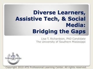 Diverse Learners,
Assistive Tech, & Social
Media:
Bridging the Gaps
Lisa T. Richardson, PhD Candidate
The University of Southern Mississippi
Copyright 2010 ATS Professional Learning Center. All rights reserved.
 