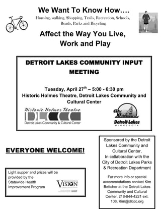 6412230259080-26670459105        We Want To Know How….Housing, walking, Shopping, Trails, Recreation, Schools, Roads, Parks and BicyclingAffect the Way You Live, Work and Play<br />DETROIT LAKES COMMUNITY INPUT MEETINGTuesday, April 27th – 5:00 - 6:30 pmHistoric Holmes Theatre, Detroit Lakes Community and Cultural Center<br />519303011741159067801383665<br />Sponsored by the Detroit Lakes Community and Cultural Center,In collaboration with the City of Detroit Lakes Parks & Recreation DepartmentFor more info or special accommodations contact Kim Bettcher at the Detroit Lakes Community and Cultural Center, 218-844-4221 ext. 108, Kim@dlccc.org<br />EVERYONE WELCOME!<br />Light supper and prizes will beprovided by theStatewide Health Improvement Program23926801134745<br />