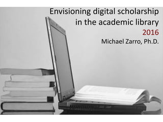 Envisioning digital scholarship
in the academic library
2016
Michael Zarro, Ph.D.
 