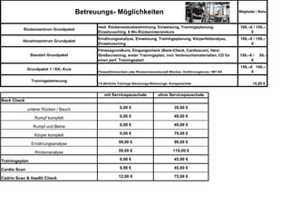 Betreuungs- Möglichkeiten                                                               Mitglieder / Reha



                                              med. Rückenstatusbestimmung, Einweisung, Trainingsplanung,                         189,--€ / 159,--
          Rückenzentrum Grundpaket
                                              Einzelcoaching, 8 Wo.Rückenintensivkurs                                                   €
                                              Ernährungsanalyse, Einweisung, Trainingsplanung, Körperfettanalyse,                189,--€ / 159,--
          Abnehmzentrum Grundpaket
                                              Einzelcoaching                                                                            €
                                              Fitnessgrundkurs, Eingangscheck (Back-Check, Cardioscan), Herz-
                Standart Grundpaket           Streßscreening, erster Trainingsplan, incl. Verbrauchsmaterialien, CD für         159,--€ /    89,--
                                              einen perf. Trainingsstart                                                               €
                                                                                                                                 159,--€ 149,--
              Grundpaket 1 / KK- Kurs
                                              Fitnessführerschein oder Rückenintensivkurs(8 Wochen- Einführungskurs) / MIT KK           €

                Trainingsbetreuung
                                              1/4 jährliche Trainings-Steuerungs-Betreuungs- Kurspauschale                              15,00 €

                                                  mit Servicepauschale              ohne Servicepauschale
Back Check

              unterer Rücken / Bauch                        0,00 €                            39,00 €

                  Rumpf komplett                            0,00 €                            49,00 €

                 Rumpf und Beine                            0,00 €                            49,00 €

                  Körper komplett                           0,00 €                            79,00 €

                Ernährungsanalyse                          59,00 €                            99,00 €

                  Rückenanalyse                            59,00 €                            119,00 €

Trainingsplan                                               0,00 €                            45,00 €

Cardio Scan                                                 9,90 €                            45,00 €

Cadrio Scan & Haelth Check                                 12,00 €                            75,00 €
 