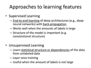 Approaches to learning features
• Supervised Learning
– End-to-end learning of deep architectures (e.g., deep
neural networks) with back-propagation
– Works well when the amounts of labels is large
– Structure of the model is important (e.g.
convolutional structure)
• Unsupervised Learning
– Learn statistical structure or dependencies of the data
from unlabeled data
– Layer-wise training
– Useful when the amount of labels is not large
 