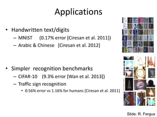 Applications
• Handwritten text/digits
– MNIST (0.17% error [Ciresan et al. 2011])
– Arabic & Chinese [Ciresan et al. 2012]
• Simpler recognition benchmarks
– CIFAR-10 (9.3% error [Wan et al. 2013])
– Traffic sign recognition
• 0.56% error vs 1.16% for humans [Ciresan et al. 2011]
Slide: R. Fergus
 