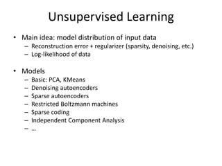 Unsupervised Learning
• Main idea: model distribution of input data
– Reconstruction error + regularizer (sparsity, denoising, etc.)
– Log-likelihood of data
• Models
– Basic: PCA, KMeans
– Denoising autoencoders
– Sparse autoencoders
– Restricted Boltzmann machines
– Sparse coding
– Independent Component Analysis
– …
 